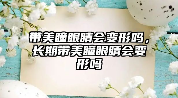 帶美瞳眼睛會變形嗎，長期帶美瞳眼睛會變形嗎