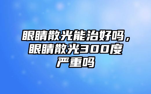 眼睛散光能治好嗎，眼睛散光300度嚴重嗎