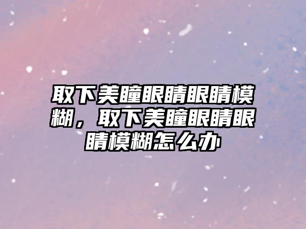 取下美瞳眼睛眼睛模糊，取下美瞳眼睛眼睛模糊怎么辦