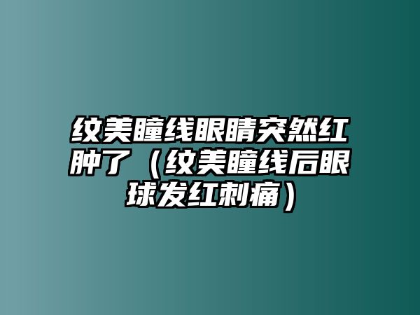 紋美瞳線眼睛突然紅腫了（紋美瞳線后眼球發紅刺痛）