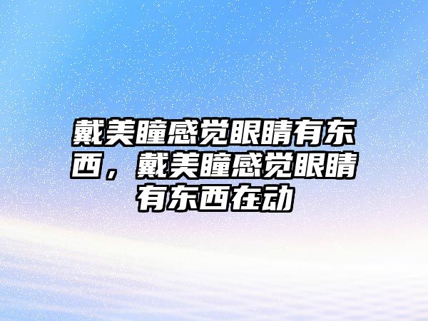 戴美瞳感覺眼睛有東西，戴美瞳感覺眼睛有東西在動