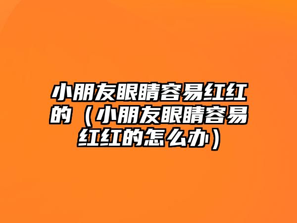 小朋友眼睛容易紅紅的（小朋友眼睛容易紅紅的怎么辦）