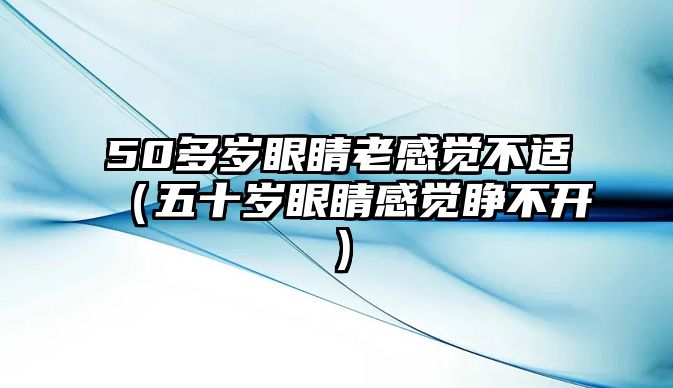 50多歲眼睛老感覺不適（五十歲眼睛感覺睜不開）