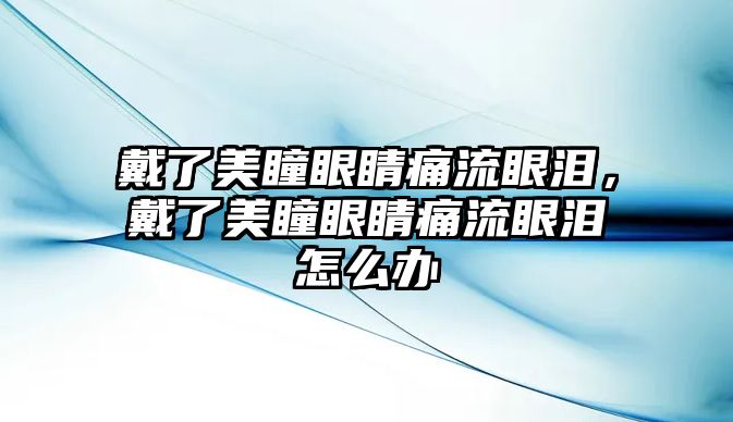 戴了美瞳眼睛痛流眼淚，戴了美瞳眼睛痛流眼淚怎么辦