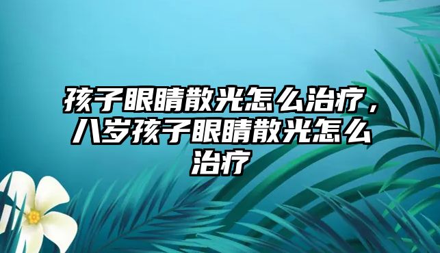 孩子眼睛散光怎么治療，八歲孩子眼睛散光怎么治療