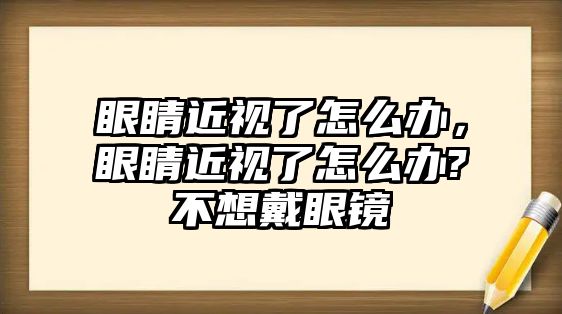 眼睛近視了怎么辦，眼睛近視了怎么辦?不想戴眼鏡