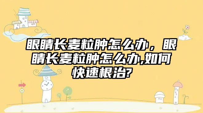 眼睛長麥粒腫怎么辦，眼睛長麥粒腫怎么辦,如何快速根治?