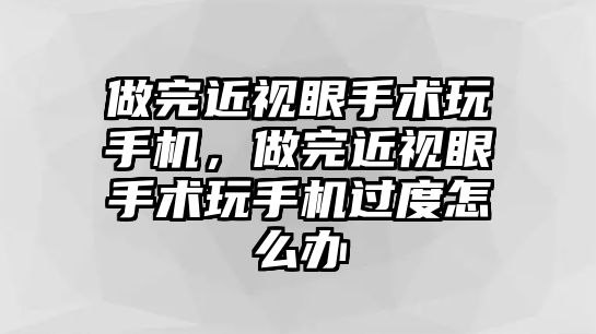 做完近視眼手術玩手機，做完近視眼手術玩手機過度怎么辦