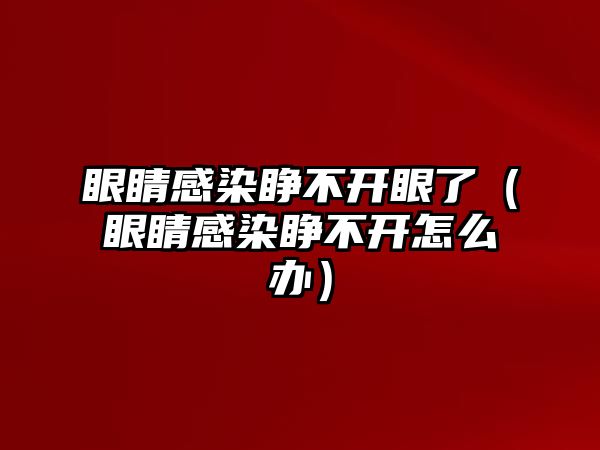 眼睛感染睜不開眼了（眼睛感染睜不開怎么辦）