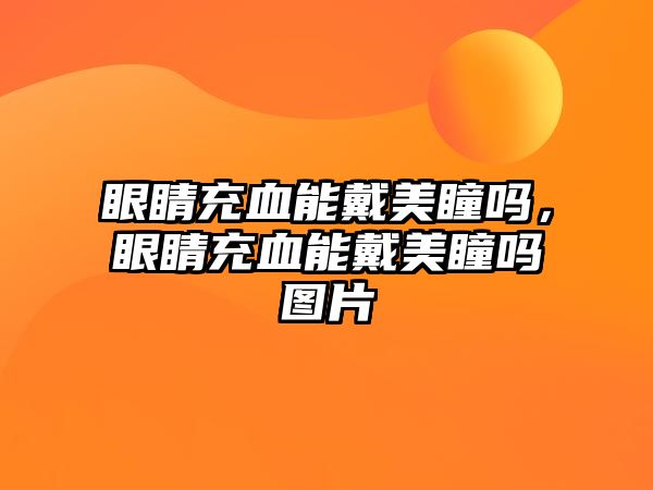 眼睛充血能戴美瞳嗎，眼睛充血能戴美瞳嗎圖片