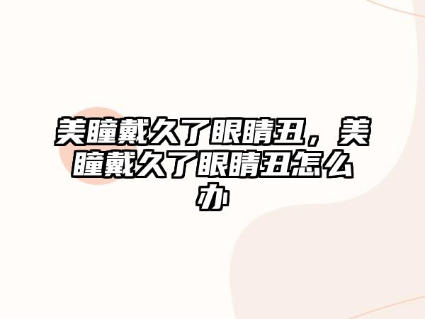 美瞳戴久了眼睛丑，美瞳戴久了眼睛丑怎么辦