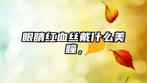 眼睛紅血絲戴什么美瞳，