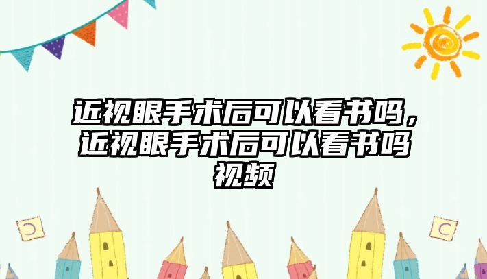 近視眼手術后可以看書嗎，近視眼手術后可以看書嗎視頻