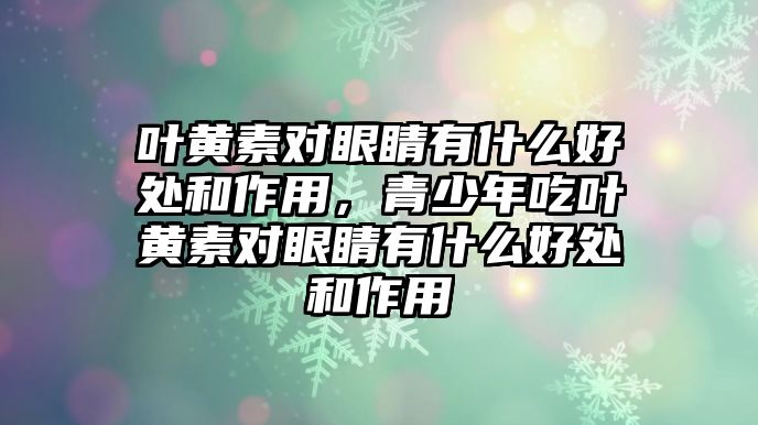 葉黃素對眼睛有什么好處和作用，青少年吃葉黃素對眼睛有什么好處和作用