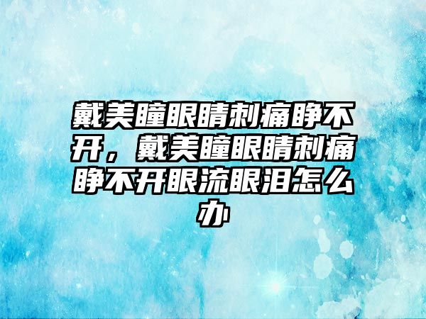 戴美瞳眼睛刺痛睜不開，戴美瞳眼睛刺痛睜不開眼流眼淚怎么辦