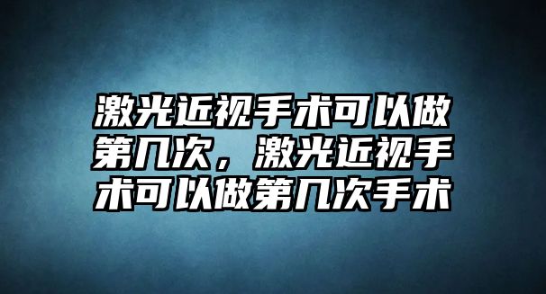 激光近視手術可以做第幾次，激光近視手術可以做第幾次手術