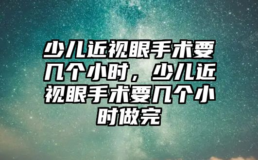 少兒近視眼手術要幾個小時，少兒近視眼手術要幾個小時做完