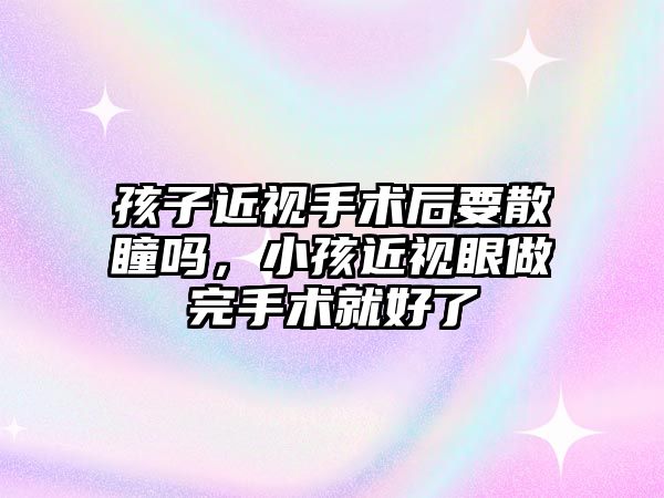 孩子近視手術后要散瞳嗎，小孩近視眼做完手術就好了