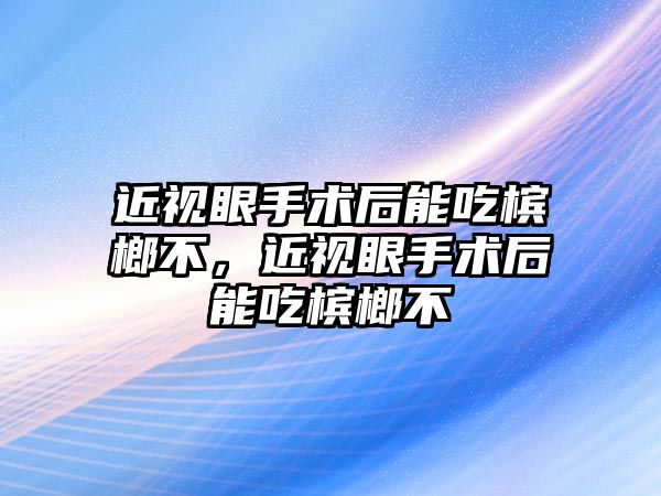 近視眼手術后能吃檳榔不，近視眼手術后能吃檳榔不