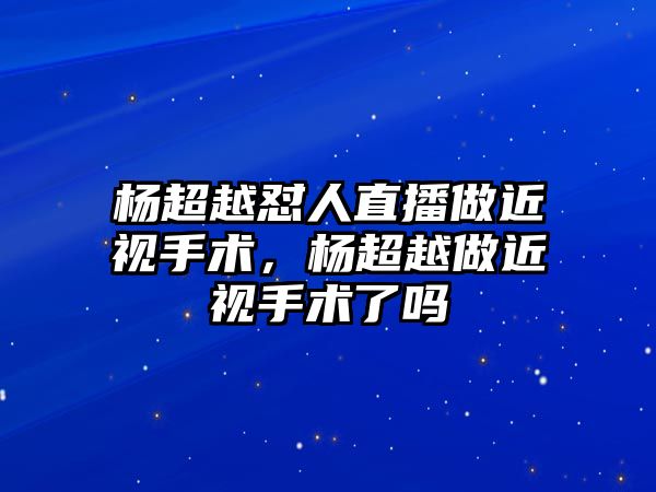 楊超越懟人直播做近視手術(shù)，楊超越做近視手術(shù)了嗎