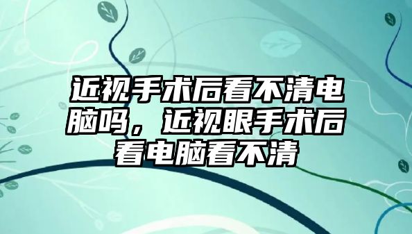 近視手術(shù)后看不清電腦嗎，近視眼手術(shù)后看電腦看不清