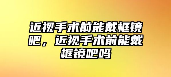 近視手術前能戴框鏡吧，近視手術前能戴框鏡吧嗎