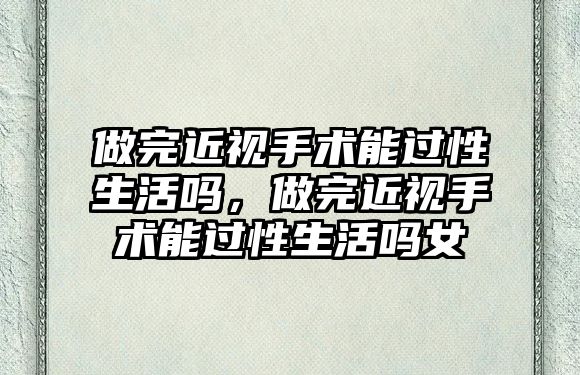 做完近視手術能過性生活嗎，做完近視手術能過性生活嗎女