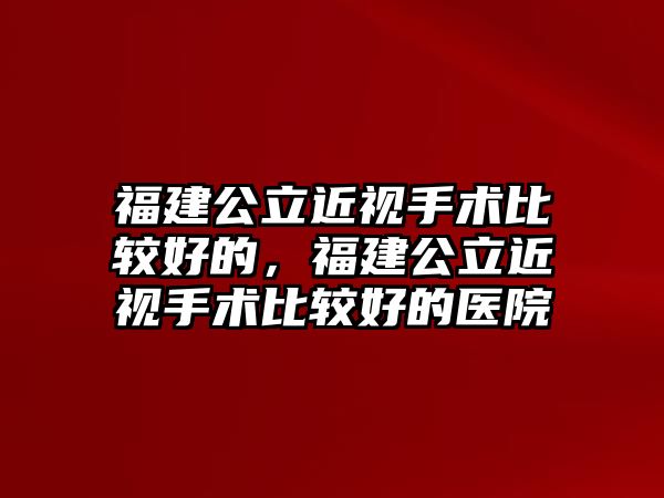 福建公立近視手術比較好的，福建公立近視手術比較好的醫院