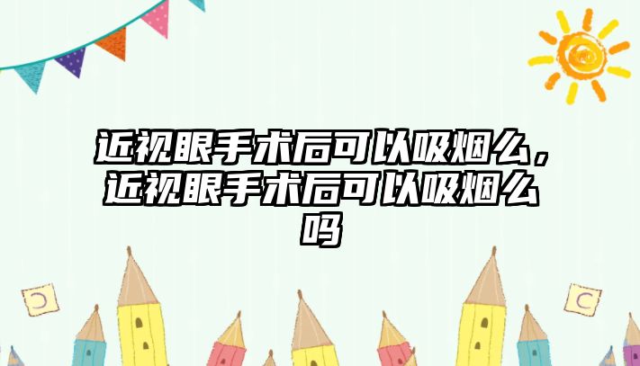 近視眼手術后可以吸煙么，近視眼手術后可以吸煙么嗎