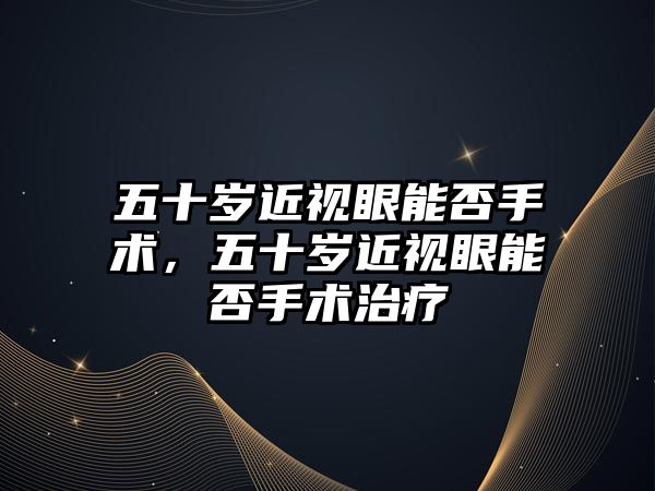 五十歲近視眼能否手術，五十歲近視眼能否手術治療