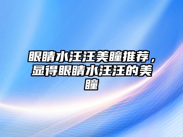 眼睛水汪汪美瞳推薦，顯得眼睛水汪汪的美瞳