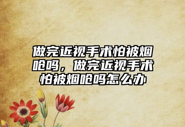 做完近視手術(shù)怕被煙嗆嗎，做完近視手術(shù)怕被煙嗆嗎怎么辦