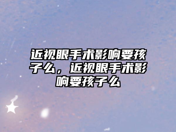 近視眼手術影響要孩子么，近視眼手術影響要孩子么