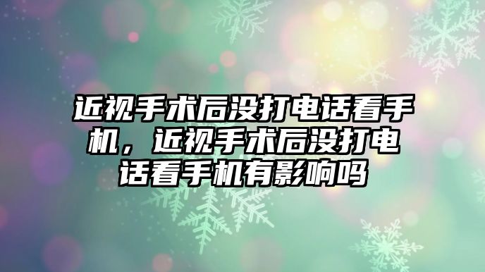 近視手術后沒打電話看手機，近視手術后沒打電話看手機有影響嗎