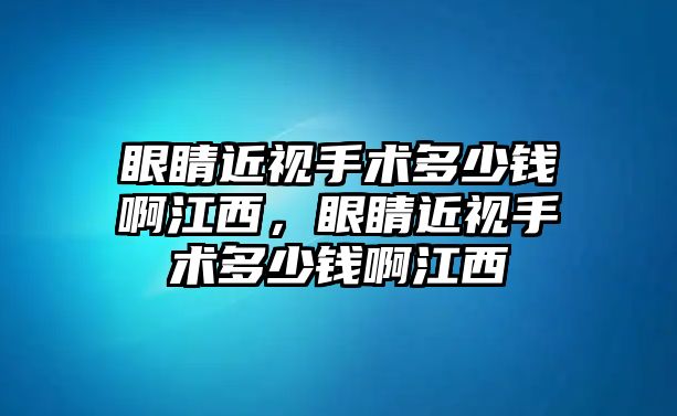 眼睛近視手術(shù)多少錢啊江西，眼睛近視手術(shù)多少錢啊江西