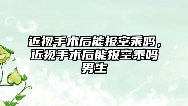 近視手術后能報空乘嗎，近視手術后能報空乘嗎男生