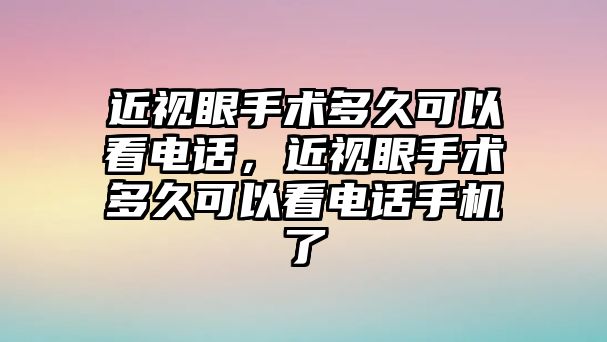 近視眼手術多久可以看電話，近視眼手術多久可以看電話手機了