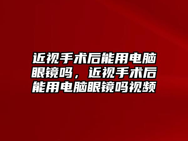 近視手術后能用電腦眼鏡嗎，近視手術后能用電腦眼鏡嗎視頻