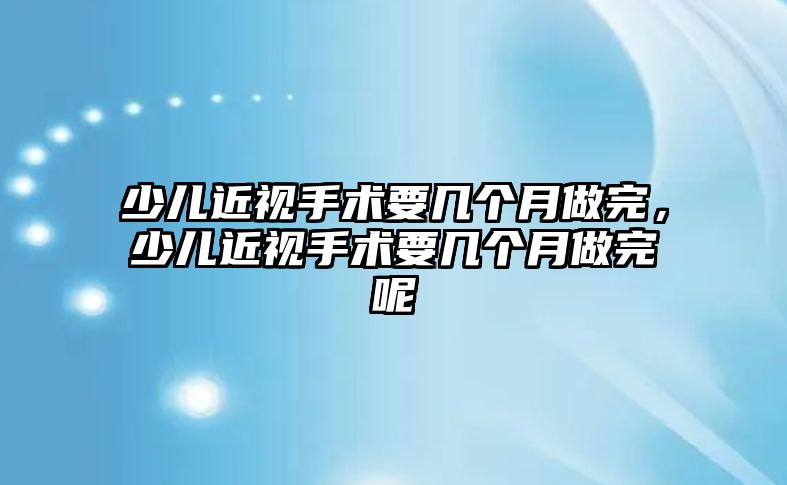 少兒近視手術要幾個月做完，少兒近視手術要幾個月做完呢