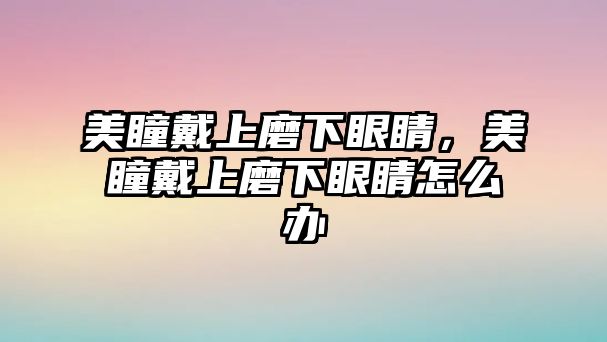 美瞳戴上磨下眼睛，美瞳戴上磨下眼睛怎么辦