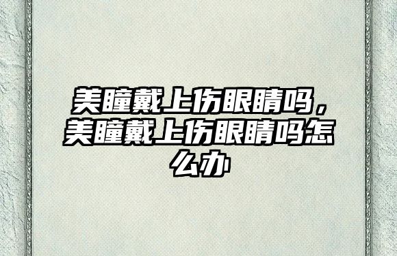 美瞳戴上傷眼睛嗎，美瞳戴上傷眼睛嗎怎么辦