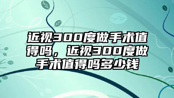 近視300度做手術(shù)值得嗎，近視300度做手術(shù)值得嗎多少錢