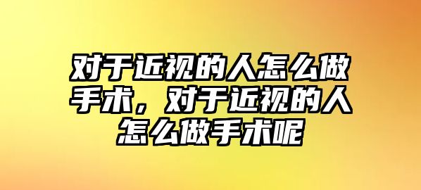 對于近視的人怎么做手術，對于近視的人怎么做手術呢