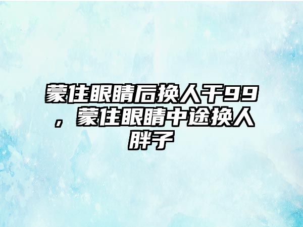 蒙住眼睛后換人干99，蒙住眼睛中途換人胖子