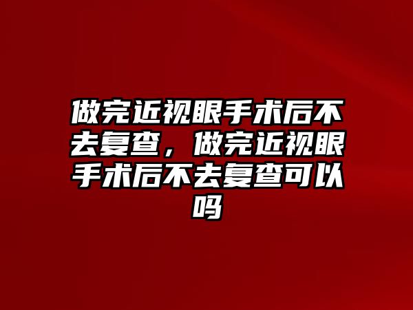 做完近視眼手術后不去復查，做完近視眼手術后不去復查可以嗎