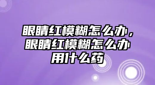 眼睛紅模糊怎么辦，眼睛紅模糊怎么辦用什么藥