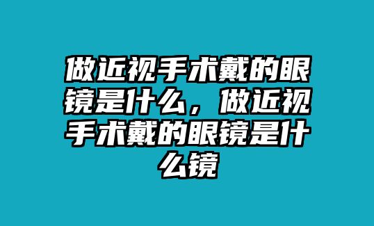 做近視手術(shù)戴的眼鏡是什么，做近視手術(shù)戴的眼鏡是什么鏡