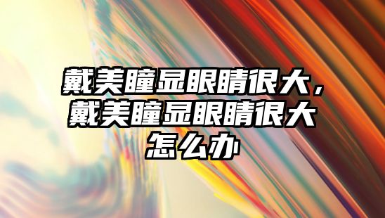 戴美瞳顯眼睛很大，戴美瞳顯眼睛很大怎么辦