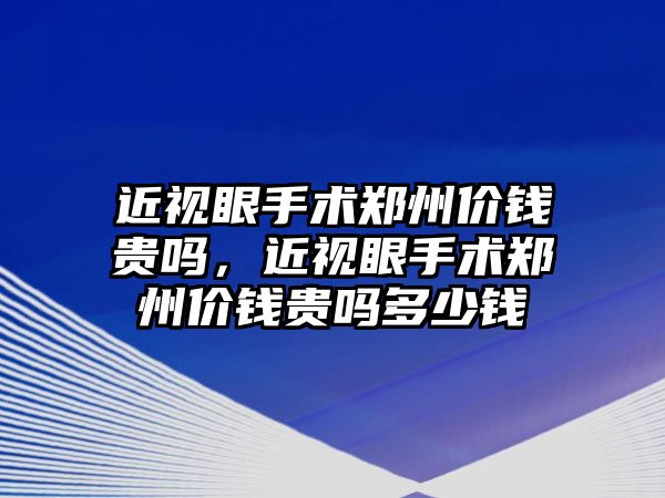 近視眼手術鄭州價錢貴嗎，近視眼手術鄭州價錢貴嗎多少錢