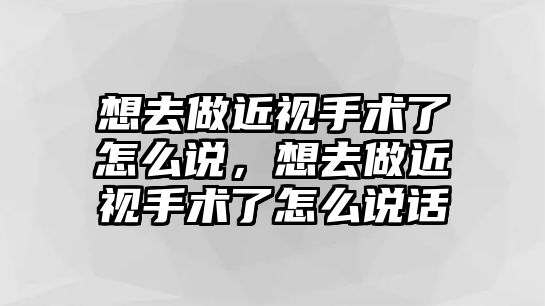 想去做近視手術(shù)了怎么說，想去做近視手術(shù)了怎么說話